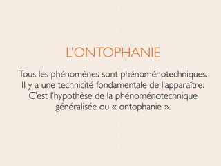 L’ONTOPHANIE	

Tous les phénomènes sont phénoménotechniques. 
Il y a une technicité fondamentale de l’apparaître. 
C’est l’hypothèse de la phénoménotechnique
généralisée ou « ontophanie ».
 