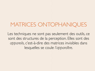 MATRICES ONTOPHANIQUES	

Les techniques ne sont pas seulement des outils, ce
sont des structures de la perception. Elles sont des
appareils, c’est-à-dire des matrices invisibles dans
lesquelles se coule l’apparaître.
 