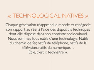« TECHNOLOGICAL NATIVES »	

Chaque génération réapprend le monde et renégocie
son rapport au réel à l’aide des dispositifs techniques
dont elle dispose dans son contexte socioculturel.
Nous sommes tous natifs d’une technologie. Natifs
du chemin de fer, natifs du téléphone, natifs de la
télévision, natifs du numérique… 
Être, c’est « technaître ».
 