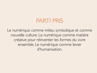PARTI PRIS	

Le numérique comme milieu symbolique et comme
nouvelle culture. Le numérique comme matière
créative pour réinventer les formes du vivre
ensemble. Le numérique comme levier
d’humanisation.
 