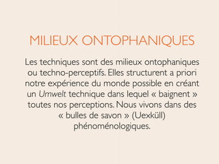 MILIEUX ONTOPHANIQUES	

Les techniques sont des milieux ontophaniques
ou techno-perceptifs. Elles structurent a priori
notre expérience du monde possible en créant
un Umwelt technique dans lequel « baignent »
toutes nos perceptions. Nous vivons dans des
« bulles de savon » (Uexküll)
phénoménologiques.
 