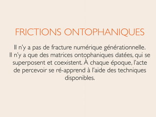 FRICTIONS ONTOPHANIQUES	

Il n’y a pas de fracture numérique générationnelle. 
Il n’y a que des matrices ontophaniques datées, qui se
superposent et coexistent. À chaque époque, l’acte
de percevoir se ré-apprend à l’aide des techniques
disponibles.
 