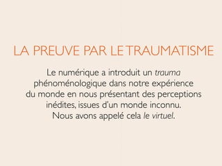 LA PREUVE PAR LETRAUMATISME	

Le numérique a introduit un trauma
phénoménologique dans notre expérience 
du monde en nous présentant des perceptions
inédites, issues d’un monde inconnu. 
Nous avons appelé cela le virtuel.
 