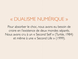 « DUALISME NUMÉRIQUE »	

Pour absorber le choc, nous avons eu besoin de
croire en l’existence de deux mondes séparés.
Nous avons cru à un « Second Self » (Turkle, 1984)
et même à une « Second Life » (1999).
 