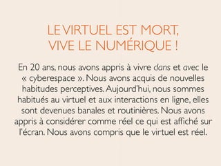LEVIRTUEL EST MORT, 
VIVE LE NUMÉRIQUE !	

En 20 ans, nous avons appris à vivre dans et avec le
« cyberespace ». Nous avons acquis de nouvelles
habitudes perceptives.Aujourd’hui, nous sommes
habitués au virtuel et aux interactions en ligne, elles
sont devenues banales et routinières. Nous avons
appris à considérer comme réel ce qui est afﬁché sur
l’écran. Nous avons compris que le virtuel est réel.
 