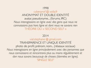 1998	

cyberprof @ voila.fr 
ANONYMAT ET DOUBLE IDENTITÉ 
avatar, pseudonyme... (forums, IRC) 
Nous interagissions en ligne avec des gens que nous ne
connaissions pas hors ligne et dont nous ne savions rien 
THÉORIE DU « SECOND SELF »	

!
2014	

vial.stephane @ gmail.com	

TRANSPARENCE ET UNIQUE IDENTITÉ 
photo de proﬁl, prénom, nom... (réseaux sociaux)	

Nous interagissons en ligne principalement avec des personnes que
nous connaissons et rencontrons plus ou moins régulièrement et
don nous savons beaucoup de choses (données en ligne).	

’SINGLE SELF’
 