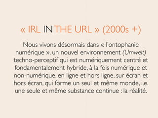 « IRL INTHE URL » (2000s +)	

Nous vivons désormais dans « l’ontophanie
numérique », un nouvel environnement (Umwelt)
techno-perceptif qui est numériquement centré et
fondamentalement hybride, à la fois numérique et
non-numérique, en ligne et hors ligne, sur écran et
hors écran, qui forme un seul et même monde, i.e.
une seule et même substance continue : la réalité.
 