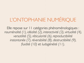 L’ONTOPHANIE NUMÉRIQUE	

Elle repose sur 11 catégories phénoménologiques : 
nouménalité (1), idéalité (2), interactivité (3), virtualité (4),
versatilité (5), réticularité (6), reproductibilité
instantanée (7), réversibilité (8), destructibilité (9),
ﬂuidité (10) et ludogénéité (11).
 