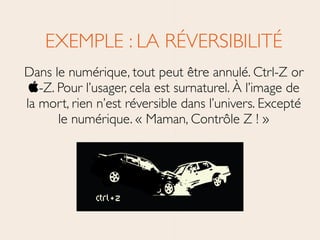 EXEMPLE : LA RÉVERSIBILITÉ	

Dans le numérique, tout peut être annulé. Ctrl-Z or
-Z. Pour l’usager, cela est surnaturel. À l’image de
la mort, rien n’est réversible dans l’univers. Excepté
le numérique. « Maman, Contrôle Z ! »
 