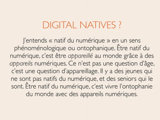 DIGITAL NATIVES ?	

J’entends « natif du numérique » en un sens
phénoménologique ou ontophanique. Être natif du
numérique, c’est être appareillé au monde grâce à des
appareils numériques. Ce n’est pas une question d’âge,
c’est une question d’appareillage. Il y a des jeunes qui
ne sont pas natifs du numérique, et des seniors qui le
sont. Être natif du numérique, c’est vivre l’ontophanie
du monde avec des appareils numériques.
 