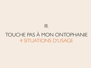 III.	

TOUCHE PAS À MON ONTOPHANIE 
4 SITUATIONS D’USAGE
 