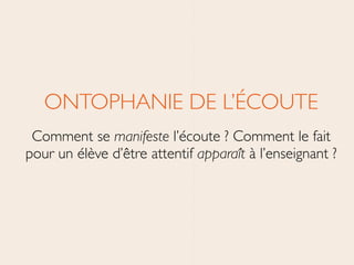 ONTOPHANIE DE L’ÉCOUTE	

Comment se manifeste l’écoute ? Comment le fait
pour un élève d’être attentif apparaît à l’enseignant ?
 
