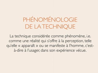 PHÉNOMÉNOLOGIE 
DE LATECHNIQUE	

La technique considérée comme phénomène, i.e.
comme une réalité qui s’offre à la perception, telle
qu’elle « apparaît » ou se manifeste à l’homme, c’est-
à-dire à l’usager, dans son expérience vécue.
 