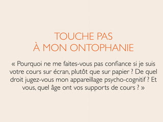 TOUCHE PAS 
À MON ONTOPHANIE	

« Pourquoi ne me faites-vous pas conﬁance si je suis
votre cours sur écran, plutôt que sur papier ? De quel
droit jugez-vous mon appareillage psycho-cognitif ? Et
vous, quel âge ont vos supports de cours ? »
 