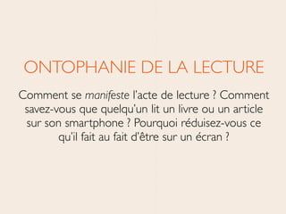ONTOPHANIE DE LA LECTURE	

Comment se manifeste l’acte de lecture ? Comment
savez-vous que quelqu’un lit un livre ou un article
sur son smartphone ? Pourquoi réduisez-vous ce
qu’il fait au fait d’être sur un écran ?
 