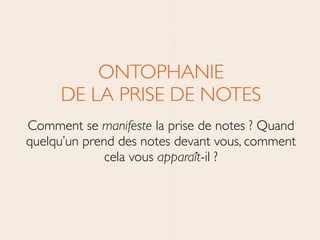 ONTOPHANIE 
DE LA PRISE DE NOTES	

Comment se manifeste la prise de notes ? Quand
quelqu’un prend des notes devant vous, comment
cela vous apparaît-il ?
 