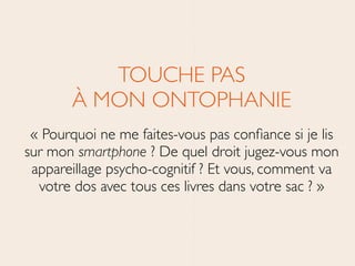 TOUCHE PAS 
À MON ONTOPHANIE	

« Pourquoi ne me faites-vous pas conﬁance si je lis
sur mon smartphone ? De quel droit jugez-vous mon
appareillage psycho-cognitif ? Et vous, comment va
votre dos avec tous ces livres dans votre sac ? »
 