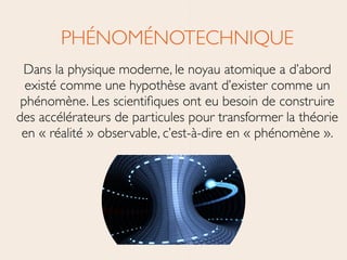 PHÉNOMÉNOTECHNIQUE	

Dans la physique moderne, le noyau atomique a d’abord
existé comme une hypothèse avant d’exister comme un
phénomène. Les scientiﬁques ont eu besoin de construire
des accélérateurs de particules pour transformer la théorie
en « réalité » observable, c’est-à-dire en « phénomène ».
 