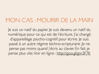 MON CAS : MOURIR DE LA MAIN	

Je suis un natif du papier. Je suis devenu un natif du
numérique pour ce qui est de l’écriture. J’ai changé
d’appareillage psycho-cognitif pour écrire. Je suis
passé à un autre régime techno-scripturaire. Je ne
pense pas moins quand j’écris au clavier. En fait, je
pense plus vite.Voir en ligne : http://goo.gl/gm3F7K
 