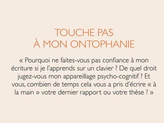 TOUCHE PAS 
À MON ONTOPHANIE	

« Pourquoi ne faites-vous pas conﬁance à mon
écriture si je l’apprends sur un clavier ? De quel droit
jugez-vous mon appareillage psycho-cognitif ? Et
vous, combien de temps cela vous a pris d’écrire « à
la main » votre dernier rapport ou votre thèse ? »
 