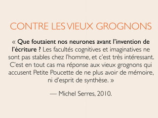 CONTRE LESVIEUX GROGNONS	

« Que foutaient nos neurones avant l’invention de
l’écriture ? Les facultés cognitives et imaginatives ne
sont pas stables chez l’homme, et c’est très intéressant.
C’est en tout cas ma réponse aux vieux grognons qui
accusent Petite Poucette de ne plus avoir de mémoire,
ni d’esprit de synthèse. »	

— Michel Serres, 2010.
 