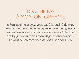 TOUCHE PAS 
À MON ONTOPHANIE	

« Pourquoi ne croyez-vous pas à la qualité de mes
interactions avec autrui lorsqu’elles sont en ligne, sur
les réseaux sociaux ou dans un jeu vidéo ? De quel
droit jugez-vous mon appareillage psycho-cognitif ?
Et vous, où en êtes-vous de votre lien social ? »
 