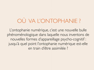 OÙ VA L’ONTOPHANIE ?	

L’ontophanie numérique, c’est une nouvelle bulle
phénoménologique dans laquelle nous inventons de
nouvelles formes d’appareillage psycho-cognitif :
jusqu’à quel point l’ontophanie numérique est-elle
en train d’être assimilée ?
 