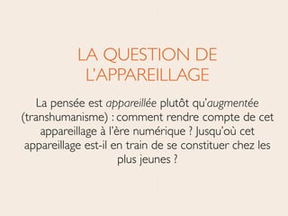 LA QUESTION DE
L’APPAREILLAGE	

La pensée est appareillée plutôt qu’augmentée
(transhumanisme) : comment rendre compte de cet
appareillage à l’ère numérique ? Jusqu’où cet
appareillage est-il en train de se constituer chez les
plus jeunes ?
 