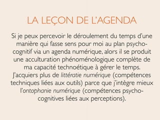LA LEÇON DE L’AGENDA	

Si je peux percevoir le déroulement du temps d’une
manière qui fasse sens pour moi au plan psycho-
cognitif via un agenda numérique, alors il se produit
une acculturation phénoménologique complète de
ma capacité technoétique à gérer le temps.
J’acquiers plus de littératie numérique (compétences
techniques liées aux outils) parce que j’intègre mieux
l’ontophanie numérique (compétences psycho-
cognitives liées aux perceptions).
 