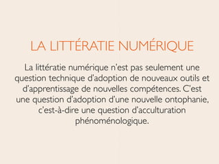 LA LITTÉRATIE NUMÉRIQUE	

La littératie numérique n’est pas seulement une
question technique d’adoption de nouveaux outils et
d’apprentissage de nouvelles compétences. C’est
une question d’adoption d’une nouvelle ontophanie,
c’est-à-dire une question d’acculturation
phénoménologique.
 
