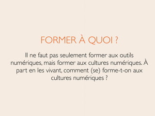 FORMER À QUOI ?	

Il ne faut pas seulement former aux outils
numériques, mais former aux cultures numériques. À
part en les vivant, comment (se) forme-t-on aux
cultures numériques ?
 