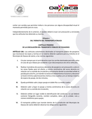 contar con sonidos que permitan indicar a las personas con alguna discapacidad visual el
momento permitido para el cruce.
Independientemente de lo anterior, el peatón deberá cruzar con precaución y cerciorado
que los vehículos han detenido su marcha.
TÍTULO V
DEL TRÁNSITO DEL TRANSPORTE PÚBLICO
CAPÍTULO PRIMERO
DE LA CIRCULACIÓN DEL TRANSPORTE PÚBLICO DE PASAJEROS
ARTÍCULO 106.- Los vehículos automotores destinados al transporte público de pasajeros
que reconozcan las Leyes y normas en la materia deberán sujetarse para su tránsito en el
Municipio de Oaxaca de Juárez, a las normas siguientes:
I. Circular siempre por el carril derecho o por los carriles destinados para ello; salvo
en caso de que rebase por accidente o por descompostura de otros vehículos;
II. Realizar maniobras de ascenso y descenso de pasajeros con precaución y solo en
las zonas fijadas para tal efecto, a treinta centímetros del acera derecha en
relación con su sentido de circulación y únicamente donde la autoridad señale la
parada para este fin, y en donde no exista tal señalamiento el ascenso y descenso
se harán mínimo cada trescientos metros o tres cuadras y en un tiempo máximo
de espera de pasaje, de dos minutos;
III. Queda prohibido subir y bajar pasaje en doble fila o a media cuadra;
IV. Deberán subir y bajar el pasaje a treinta centímetros de la acera derecha en
relación con su sentido de circulación;
V. Deberán exhibir en lugar visible la identificación del conductor, la cual deberá
contener fotografía reciente, nombre completo, datos de la unidad, ruta y
número telefónico para quejas;
VI. El transporte público que transite dentro de la jurisdicción del Municipio de
Oaxaca de Juárez deberán observar las obligaciones siguientes:
 