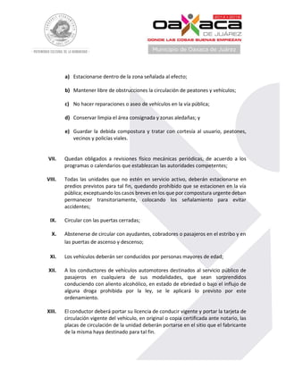 a) Estacionarse dentro de la zona señalada al efecto;
b) Mantener libre de obstrucciones la circulación de peatones y vehículos;
c) No hacer reparaciones o aseo de vehículos en la vía pública;
d) Conservar limpia el área consignada y zonas aledañas; y
e) Guardar la debida compostura y tratar con cortesía al usuario, peatones,
vecinos y policías viales.
VII. Quedan obligados a revisiones físico mecánicas periódicas, de acuerdo a los
programas o calendarios que establezcan las autoridades competentes;
VIII. Todas las unidades que no estén en servicio activo, deberán estacionarse en
predios previstos para tal fin, quedando prohibido que se estacionen en la vía
pública; exceptuando los casos breves en los que por compostura urgente deban
permanecer transitoriamente, colocando los señalamiento para evitar
accidentes;
IX. Circular con las puertas cerradas;
X. Abstenerse de circular con ayudantes, cobradores o pasajeros en el estribo y en
las puertas de ascenso y descenso;
XI. Los vehículos deberán ser conducidos por personas mayores de edad;
XII. A los conductores de vehículos automotores destinados al servicio público de
pasajeros en cualquiera de sus modalidades, que sean sorprendidos
conduciendo con aliento alcohólico, en estado de ebriedad o bajo el influjo de
alguna droga prohibida por la ley, se le aplicará lo previsto por este
ordenamiento.
XIII. El conductor deberá portar su licencia de conducir vigente y portar la tarjeta de
circulación vigente del vehículo, en original o copia certificada ante notario, las
placas de circulación de la unidad deberán portarse en el sitio que el fabricante
de la misma haya destinado para tal fin.
 