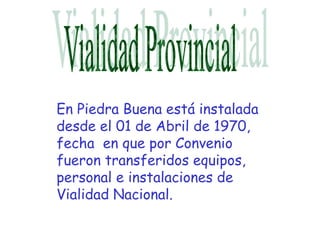 En Piedra Buena está instalada
desde el 01 de Abril de 1970,
fecha en que por Convenio
fueron transferidos equipos,
personal e instalaciones de
Vialidad Nacional.
 