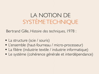 LA NOTION DE 
SYSTÈMETECHNIQUE	

Bertrand Gille, Histoire des techniques, 1978 :	

!
• La structure (scie / souris)	

• L’ensemble (haut-fourneau / micro-processeur)	

• La ﬁlière (industrie textile / industrie informatique)	

• Le système (cohérence générale et interdépendance)
 
