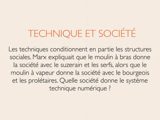 TECHNIQUE ET SOCIÉTÉ	

Les techniques conditionnent en partie les structures
sociales. Marx expliquait que le moulin à bras donne
la société avec le suzerain et les serfs, alors que le
moulin à vapeur donne la société avec le bourgeois
et les prolétaires. Quelle société donne le système
technique numérique ?
 