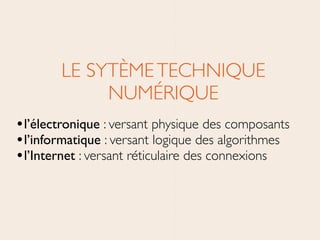 LE SYTÈMETECHNIQUE
NUMÉRIQUE	

•l’électronique : versant physique des composants	

•l’informatique : versant logique des algorithmes	

•l’Internet : versant réticulaire des connexions
 