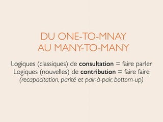 DU ONE-TO-MNAY 
AU MANY-TO-MANY	

Logiques (classiques) de consultation = faire parler 
Logiques (nouvelles) de contribution = faire faire	

(recapacitation, parité et pair-à-pair, bottom-up)
 