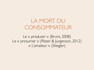 LA MORT DU
CONSOMMATEUR	

Le « produser » (Bruns, 2008) 	

Le « prosumer » (Ritzer & Jurgenson, 2012)  
« L’amateur » (Stiegler)	

 