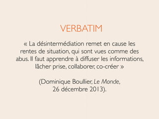 VERBATIM	

« La désintermédiation remet en cause les
rentes de situation, qui sont vues comme des
abus. Il faut apprendre à diffuser les informations,
lâcher prise, collaborer, co-créer » 
(Dominique Boullier, Le Monde, 
26 décembre 2013).
 