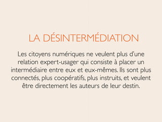 LA DÉSINTERMÉDIATION	

Les citoyens numériques ne veulent plus d’une
relation expert-usager qui consiste à placer un
intermédiaire entre eux et eux-mêmes. Ils sont plus
connectés, plus coopératifs, plus instruits, et veulent
être directement les auteurs de leur destin.
 