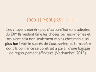 DO ITYOURSELF !	

Les citoyens numériques d’aujourd’hui sont adeptes
du DIY. Ils veulent faire les choses par eux-mêmes et
trouvent cela non seulement moins cher, mais aussi
plus fun !Voir le succès de Couchsurﬁng et la manière
dont la conﬁance se construit à partir d’une logique
de regroupement afﬁnitaire (Véchambre, 2013).
 