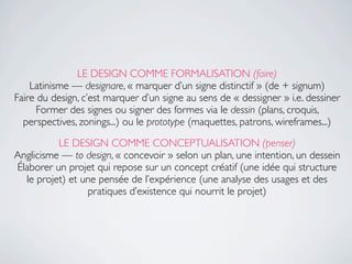 LE DESIGN COMME FORMALISATION (faire)
    Latinisme — designare, « marquer d’un signe distinctif » (de + signum)
Faire du design, c’est marquer d’un signe au sens de « dessigner » i.e. dessiner
      Former des signes ou signer des formes via le dessin (plans, croquis,
  perspectives, zonings...) ou le prototype (maquettes, patrons, wireframes...)
          LE DESIGN COMME CONCEPTUALISATION (penser)
Anglicisme — to design, « concevoir » selon un plan, une intention, un dessein
Élaborer un projet qui repose sur un concept créatif (une idée qui structure
  le projet) et une pensée de l’expérience (une analyse des usages et des
                 pratiques d’existence qui nourrit le projet)
 