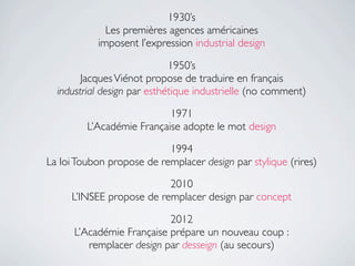1930’s
             Les premières agences américaines
           imposent l’expression industrial design

                             1950’s
        Jacques Viénot propose de traduire en français
  industrial design par esthétique industrielle (no comment)

                           1971
         L’Académie Française adopte le mot design

                           1994
La loi Toubon propose de remplacer design par stylique (rires)
                          2010
     L’INSEE propose de remplacer design par concept

                           2012
      L’Académie Française prépare un nouveau coup :
         remplacer design par desseign (au secours)
 