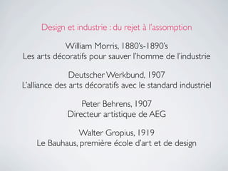 Design et industrie : du rejet à l’assomption

            William Morris, 1880’s-1890’s
Les arts décoratifs pour sauver l’homme de l’industrie

               Deutscher Werkbund, 1907
L’alliance des arts décoratifs avec le standard industriel

                 Peter Behrens, 1907
             Directeur artistique de AEG

               Walter Gropius, 1919
    Le Bauhaus, première école d’art et de design
 