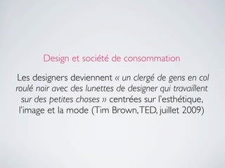 Design et société de consommation

 Les designers deviennent « un clergé de gens en col
roulé noir avec des lunettes de designer qui travaillent
  sur des petites choses » centrées sur l’esthétique,
 l’image et la mode (Tim Brown, TED, juillet 2009)
 