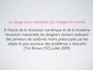Le design pour réinventer (et changer) le monde

À l’heure de la révolution numérique et de la troisième
révolution industrielle, les designers doivent redevenir
 des penseurs de systèmes moins préoccupés par les
   objets et plus soucieux des problèmes à résoudre
             (Tim Brown, TED, juillet 2009)
 