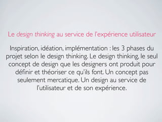 Le design thinking au service de l’expérience utilisateur

 Inspiration, idéation, implémentation : les 3 phases du
projet selon le design thinking. Le design thinking, le seul
 concept de design que les designers ont produit pour
   déﬁnir et théoriser ce qu’ils font. Un concept pas
    seulement mercatique. Un design au service de
            l’utilisateur et de son expérience.
 