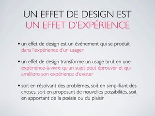 UN EFFET DE DESIGN EST
  UN EFFET D’EXPÉRIENCE
• un effet de design est un événement qui se produit
 dans l’expérience d’un usager

• un effet de design transforme un usage brut en une
 expérience-à-vivre qu’un sujet peut éprouver et qui
 améliore son expérience d’exister

• soit en résolvant des problèmes, soit en simpliﬁant des
 choses, soit en proposant de nouvelles possibilités, soit
 en apportant de la poésie ou du plaisir
 