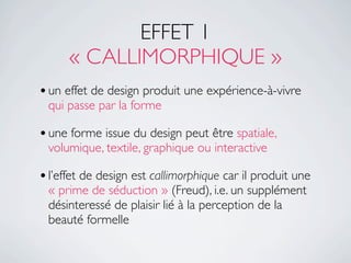 EFFET 1
      « CALLIMORPHIQUE »
• un effet de design produit une expérience-à-vivre
 qui passe par la forme

• une forme issue du design peut être spatiale,
 volumique, textile, graphique ou interactive

• l’effet de design est callimorphique car il produit une
 « prime de séduction » (Freud), i.e. un supplément
 désinteressé de plaisir lié à la perception de la
 beauté formelle
 